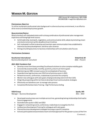 Continued…
WARREN M. GOFSTEIN
3305 KeyserRd  Baltimore,MD 21208
443.848.8186  wgofstein@yahoo.com
PROFESSIONAL OBJECTIVE
To utilize mydynamicprofessional salesbackgroundinadiverse business environment,in aneffortto
drive revenue anddevelopbusinessgrowth.
QUALIFICATIONS PROFILE
Detail oriented,self-motivatedstarterwithastrong combinationof professional sales management
experience achievinghighlevel success
 Solidleadership,teamwork, negotiation, andcommunicationskills;adeptatpromotingateam
orientedenvironmentwithindeadline driventimelines
 Self-motivatedinefforttodevelopandmaintainopencommunicationlinesestablishedto
maximize businessdevelopment anddrive salesrevenue
 Strongat buildingbusiness-to-businessrelationshipswithconsultative salesfocuses
PROFESSIONAL EXPERIENCE
RunzheimerInternational Waterford,WI
BusinessDevelopment Consultant 2014 - Present
2015 2016 Presidents Club
 Develop anewclientbase providing Cloudbased solutionsto solve complex mobilitygoals
 Consistentlyexceedweekly,monthly,quarterly,andannual metricsgoals
 Maintainingover98% renewal successforexistingbookof business
 Expanded newlogobusinessover35% fromall previousyearsin2015
 Networkatevents,conferences,tradeshows topromote the company
 Mentor new colleagues withsalesgoals,helpingtodevelopandenrichtheirskills
 Diligentlyprospecting withinterritory todevelopClevel communication strategies
 Effectivelyuse Salesforce.com tomanage salesprocess
 CompletedRichardsonSalesTraining –High Performance Selling
SC&H Group Sparks, MD
Manager – BusinessDevelopment 2011 - 2014
 Developednewbusiness overmultipleservicelines,generatinglastingrelationshipsthat leadto
future engagements
 Exceeded salesquotain2012 and 2013
 Engagedin networkingevents,conferences,tradeshowsto evangelize the firm
 LedBusinessDevelopmentTrainingforcolleagueswithsalesgoals
 Plannedbusinessdevelopmentstrategiesfocusingonspecificindustries
 Activelyparticipatedandpromoted ateamorientedapproachforthe greatersuccessof the firm
 