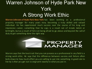 Warren Johnson of Hyde Park New
York
A Strong Work Ethic
Warren Johnson of Hyde Park New York has been working as a professional
property manager for many years now, becoming a truly skilled and valued
individual. He has experienced much success over the course of his long and
impressive career, something that he says is a result not of innate talent or
birthright, but as a result of him not being afraid to go above and beyond the call of
duty to get something done the right way.
Warren says that the best trait that you can possess as a professional in any field is a
strong work ethic. He says that the difference between success and failure often
boils down to how much effort you are willing to put into something. A good rule to
live by is that you get out is congruent exactly to what you put in.
 