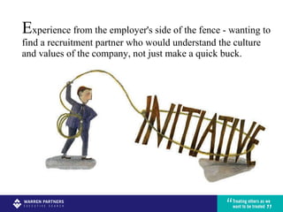 E xperience from the employer's side of the fence - wanting to find a recruitment partner who would understand the culture and values of the company, not just make a quick buck.  