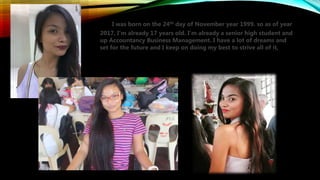 I was born on the 24th day of November year 1999. so as of year
2017, I’m already 17 years old. I’m already a senior high student and
up Accountancy Business Management. I have a lot of dreams and
set for the future and I keep on doing my best to strive all of it,
 