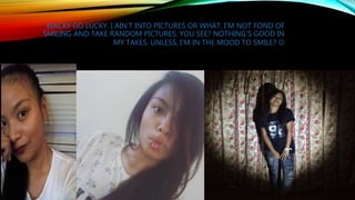 WACKY GO LUCKY. I AIN’T INTO PICTURES OR WHAT. I’M NOT FOND OF
SMILING AND TAKE RANDOM PICTURES. YOU SEE? NOTHING’S GOOD IN
MY TAKES. UNLESS, I’M IN THE MOOD TO SMILE? 
 