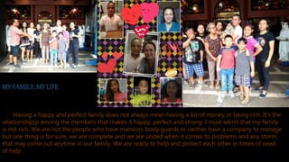 MY FAMILY, MY LIFE.
Having a happy and perfect family does not always mean having a lot of money or being rich. It’s the
relationship[p among the members that makes it happy, perfect and strong. I must admit that my family
is not rich. We are not the people who have mansion, body guards or neither have a company to manage
but one thing is for sure, we are complete and we are united when it comes to problems and any storm
that may come out anytime in our family. We are ready to help and protect each other in times of need
of help.
 