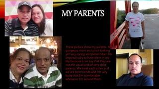 These picture show my parents. My
gorgeous mom and strict-looking
yet very caring and patient dad. I’m
beyond lucky to have them in my
life because I can say that they are
not the usual kind of very strict
parents. We treat each other as if
we are best friends and I’m very
lucky that I’m comfortable
whenever I’m around them.
MY PARENTS
 