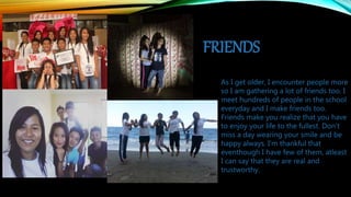 FRIENDS
As I get older, I encounter people more
so I am gathering a lot of friends too. I
meet hundreds of people in the school
everyday and I make friends too.
Friends make you realize that you have
to enjoy your life to the fullest. Don’t
miss a day wearing your smile and be
happy always. I’m thankful that
eventhough I have few of them, atleast
I can say that they are real and
trustworthy.
 