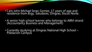 • I am John Michael Isnec Gomez, 17 years of age and
residence from Brgy. Saludares, Dingras, Ilocos Norte.
• A senior high school learner who belongs to ABM strand
(Accountancy Business and Management)
• Currently studying at Dingras National High School –
Poblacion Campus
 
