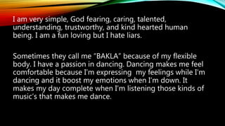 I am very simple, God fearing, caring, talented,
understanding, trustworthy, and kind hearted human
being. I am a fun loving but I hate liars.
Sometimes they call me “BAKLA” because of my flexible
body. I have a passion in dancing. Dancing makes me feel
comfortable because I’m expressing my feelings while I’m
dancing and it boost my emotions when I’m down. It
makes my day complete when I’m listening those kinds of
music’s that makes me dance.
 