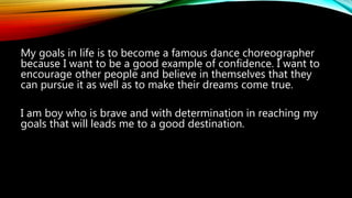 My goals in life is to become a famous dance choreographer
because I want to be a good example of confidence. I want to
encourage other people and believe in themselves that they
can pursue it as well as to make their dreams come true.
I am boy who is brave and with determination in reaching my
goals that will leads me to a good destination.
 