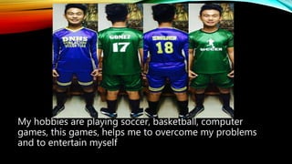 My hobbies are playing soccer, basketball, computer
games, this games, helps me to overcome my problems
and to entertain myself
 
