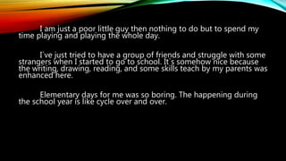 I am just a poor little guy then nothing to do but to spend my
time playing and playing the whole day.
I`ve just tried to have a group of friends and struggle with some
strangers when I started to go to school. It`s somehow nice because
the writing, drawing, reading, and some skills teach by my parents was
enhanced here.
Elementary days for me was so boring. The happening during
the school year is like cycle over and over.
 