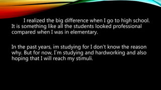 I realized the big difference when I go to high school.
It is something like all the students looked professional
compared when I was in elementary.
In the past years, im studying for I don’t know the reason
why. But for now, I`m studying and hardworking and also
hoping that I will reach my stimuli.
 
