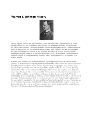 Warren S. Johnson History
Warren Seymour Johnson was born in Rutland County, Vermont in 1847. Two years later his family
moved to Wisconsin, first to Waukesha, then Kilbourn City (Milwaukee) and then, nearly 300 miles
northwest to Dunn County. Largely self-educated, Johnson worked as a printer for a Durand newspaper,
taught in Menomonie, and also worked as a land surveyor. After fulfilling a two year term as Juneau
County's superintendent of schools, he was appointed a professor at the State Normal School in
Whitewater (now the University of Wisconsin-Whitewater) in 1876. At Whitewater, Johnson taught a
variety of subjects including penmanship, drawing, science, and mathematics -- an indication of his
eclectic interests.
In a 1939 letter, Johnson's son Paul described what is probably the most accurate scenario for the
invention of the temperature control system that established his father's name: "The Normal School was
heated by enormous hot-air furnaces. On cold days when they were going full blast, from the large
registers in the floor of the lower halls we could see the red glow of the cast-iron furnaces. The only
control of room heat was by hand-operated dampers at the furnaces. Once an hour or so, the janitor
would make the rounds of the rooms, inspect the thermometers and note which rooms were too warm
or too cold. He would then go to the basement to open or close dampers accordingly. The janitor
disturbed the classes considerably, so Professor Johnson installed electric thermostats in each room and
connected the to annunciators, which he invented, so made that when the thermostat made contact on
the warm side, the indicator for that room would show 'Warm' and ring a bell, and when the contact was
on the cold side, the indicator showed 'Cold.' All the janitor had to do besides firing his furnaces and
keeping the place clean, was to watch the annunciator every time it rang and shift the proper damper.
That was the first Johnson System of Temperature Regulation."
 