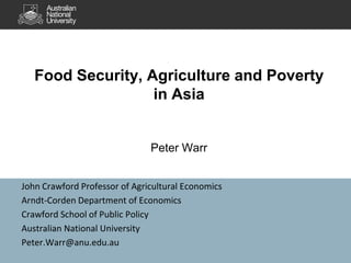 Food Security, Agriculture and Poverty
in Asia
Peter Warr
John Crawford Professor of Agricultural Economics
Arndt-Corden Department of Economics
Crawford School of Public Policy
Australian National University
Peter.Warr@anu.edu.au
 