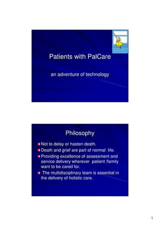 Patients with PalCare

     an adventure of technology




             Philosophy
Not to delay or hasten death.
Death and grief are part of normal life.
Providing excellence of assessment and
service delivery wherever patient /family
want to be cared for.
 The multidisciplinary team is essential in
the delivery of holistic care.




                                              1
 