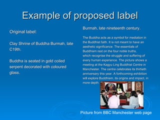 Example of proposed label Original label: Clay Shrine of Buddha Burmah, late C19th.  Buddha is seated in gold coiled serpent decorated with coloured glass. Burmah, late nineteenth century. The Buddha acts as a symbol for mediation in the Buddhist faith. It is not meant to have an aesthetic significance. The essentials of Buddhism rest on the four noble truths, which recognise the struggle and suffering of  every human experience. The picture shows a meeting at the Kagyu Ling Buddhist Centre in Manchester. The centre celebrates its thirtieth anniversary this year. A forthcoming exhibition  will explore Buddhism, its origins and impact, in more depth. Picture from BBC Manchester web page 