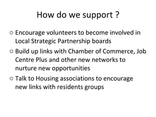 How do we support ? Encourage volunteers to become involved in Local Strategic Partnership boards Build up links with Chamber of Commerce, Job Centre Plus and other new networks to nurture new opportunities Talk to Housing associations to encourage new links with residents groups 