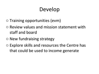 Develop Training opportunities (evm) Review values and mission statement with staff and board New fundraising strategy Explore skills and resources the Centre has that could be used to income generate 