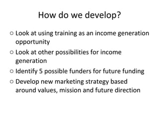 How do we develop? Look at using training as an income generation opportunity Look at other possibilities for income generation Identify 5 possible funders for future funding Develop new marketing strategy based around values, mission and future direction 