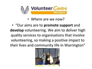 Where are we now? “ Our aims are to  promote support  and  develop  volunteering. We aim to deliver high quality services to organisations that involve volunteering, so making a positive impact to their lives and community life in Warrington” 