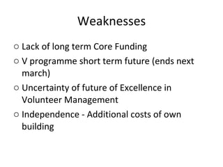Weaknesses Lack of long term Core Funding V programme short term future (ends next march) Uncertainty of future of Excellence in Volunteer Management Independence - Additional costs of own building  