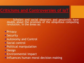Criticisms and Controversies of IoT
Scholars and social observers and pessimists have
doubts about the promises of the ubiquitous computing
revolution, in the areas as:
 Privacy
 Security
 Autonomy and Control
 Social control
 Political manipulation
 Design
 Environmental impact
 Influences human moral decision making
 