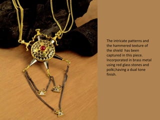 The intricate patterns and
the hammered texture of
the shield has been
captured in this piece.
Incorporated in brass metal
using red glass stones and
polki,having a dual tone
finish.
 