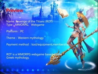 Preview
Name: Revenge of the Titians (ROT)
TypeMMORPGWebgame
PlatformPC
ThemeWestern mythology
Payment methodtool/equipment,membership.
ROT is a MMORPG webgame based on the
Greek mythology,
 