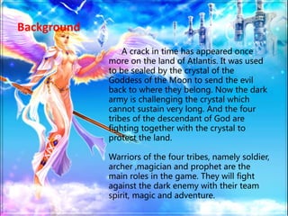 Background
A crack in time has appeared once
more on the land of Atlantis. It was used
to be sealed by the crystal of the
Goddess of the Moon to send the evil
back to where they belong. Now the dark
army is challenging the crystal which
cannot sustain very long. And the four
tribes of the descendant of God are
fighting together with the crystal to
protect the land.
Warriors of the four tribes, namely soldier,
archer ,magician and prophet are the
main roles in the game. They will fight
against the dark enemy with their team
spirit, magic and adventure.
 