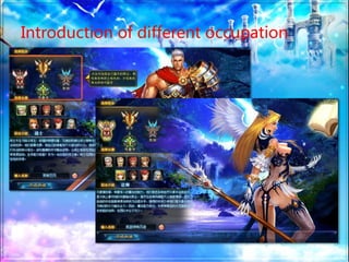 Introduction of different occupation
player can choose whatever they want
occupation-wise.
warriorborn for battle, perfect defense,
severe physical damage. They know how to
survive, and are the main protectors in the
team, which is vital for the game.
magicianmanipulator of elements.
Know how to use magic, relatively weak in
defense, yet good at remote attack.
 