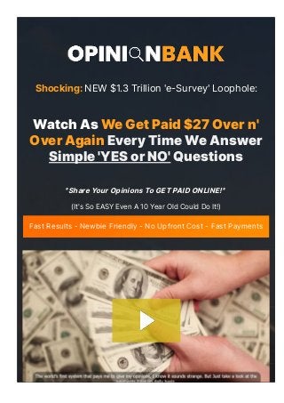 몭It's So EASY Even A 10 Year Old Could Do It!몭
Fast Results - Newbie Friendly - No Upfront Cost - Fast Payments
"Share Your Opinions To GET PAID ONLINE!"
Shocking: NEW $1.3 Trillion 'e-Survey' Loophole: 
Watch As We Get Paid $27 Over n'
Over Again Every Time We Answer
Simple 'YES or NO' Questions
 
