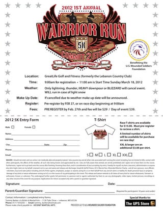 2012 1st Annual




                                                                                                                                                                                                 DIERS
                                                                                                                                                                                             SOL       F
                                                                                                                                                                                     ED

                                                                                                   5K




                                                                                                                                                                                                           O
                                                                                                                                                                              D




                                                                                                                                                                                                               UN
                                                                                                                                                                           US WOUN




                                                                                                                                                                                                                  DATION
                                                                                                                                                                                     E




                                                                                                                                                                                                                T
                                                                                                                                                                                W
                                                                                                                                                                                                               RG




                                                                                                                                                                                                               E
                                                                                                                                                                                         W
                                                                                                                                                                                             ILL           O
                                                                                                                                                                                                   NEVER F



                                                                                                                                                                           Benefitting the
                                                                                                                                                                       U.S. Wounded Soldiers
                                                                                                                                                                             Foundation

                         Location:                   GreatLife Golf and Fitness (formerly the Lebanon Country Club)
                               TIme:                 9:00am for registration • 11:00 am is Start Time Sunday March 18, 2012
                         Weather:                    Only lightning, thunder, HEAVY downpour or BLIZZARD will cancel event.
                                                     WILL run in case of light snow
              Make Up Date:                          If cancelled due to weather make up date will be announced.
                          Register:                  Pre-register by FEB 27, or on race day beginning at 9:00am
                                Fees:                PRE REGISTER by Feb. 27th and fee will be $29 / Day of event $39.
                                                          -


2012 5K Entry Form                                                                                                        T-Shirt
                                                                                                                                                                Race T-shirts are available
Male                     Female
                                                                                                                                                                for $15.00. Must pre-register
                                                                                                                              2012 1st Annual                   to recieve a shirt.
Name:                                                                                                                                                           A limited number of shirts
                                                                                                                                    5K
                                                                                                                                                                will be available for purchase
Address:
                                                                                                                                                                on race day!
City:                                               State:                     Zip:                                                                             XXL & larger are an
                                                                                                                                                                additional $3.00 per shirt.
Phone:

Email:                                                                                                         S           M                    L      XL          XXL
WAIVER: I should not enter and run unless I am medically able and properly trained. I also assume any and all other risks associated with running this event including, but not limited to falls, contact with
other participants, the affects of the weather, all such risks being known and appreciated by me. I also am fully aware that animals are strictly prohibited and I agree not to have them on the course.
Furthermore, I agree not to go back onto the course after ﬁnishing. Knowing these facts, and in consideration of your accepting my entry, I hereby for myself, my heirs, executors, administrators or anyone
else who might claim on my behalf, covenant not to sue, and waive and release and discharge, GreatLife Golf & Fitness, 2012 Warrior Run, Wounded Warrior Charity, and all race sponsors, race officials,
 volunteers, local and state police including and all of their agents, employees, assigns or anyone acting for or on their behalf from any and all claims or liability for death personal injury or property
damage of any kind or nature whatsoever arising out of, or in the course of, my participating in this event. This release and waiver extends to all claims of every kind or nature whatsoever, foreseen or
unforeseen, known or unknown. The undersigned further grants full permission to sponsors and or agents authorized by them to use any photographs, video tapes, motion pictures, recordings or
any other record of this event for any purpose. Applications for minors accepted only with a parent or guardian signature.

Signature:                                                                                                                                          Date:

Parent/Guardian Signature:                                                                                                                                  (Required for participants 18 years and under)

Contact information / completed entry forms:                                                                                                                                Special thanks to:
Tommy Barker c/o Kickin It Martial Arts • 1126 Tyler Drive • Lebanon, MO 65536
Phone: 417-718-0250 • Email: tommy_barker@hotmail.com
Please make check payable to : KICKINIT MARTIAL ARTS                    PROCEEDS GO TO U.S. WOUNDED SOLDIER FOUNDATION
 
