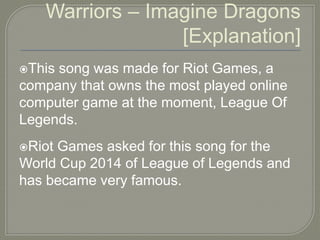 Warriors – Imagine Dragons
[Explanation]
This song was made for Riot Games, a
company that owns the most played online
computer game at the moment, League Of
Legends.
Riot Games asked for this song for the
World Cup 2014 of League of Legends and
has became very famous.
 