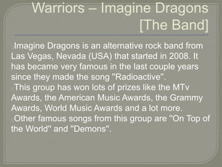 Warriors – Imagine Dragons
[The Band]
Imagine Dragons is an alternative rock band from
Las Vegas, Nevada (USA) that started in 2008. It
has became very famous in the last couple years
since they made the song ''Radioactive''.
This group has won lots of prizes like the MTv
Awards, the American Music Awards, the Grammy
Awards, World Music Awards and a lot more.
Other famous songs from this group are ''On Top of
the World'' and ''Demons''.
 
