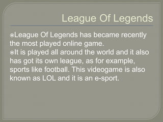 League Of Legends
League Of Legends has became recently
the most played online game.
It is played all around the world and it also
has got its own league, as for example,
sports like football. This videogame is also
known as LOL and it is an e-sport.
 