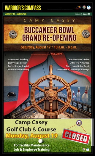 AUGUST 14 - AUGUST 20 Volume 8 - Issue 33
WARRIOR’SCOMPASS http://redcloud.korea.army.mil/FMWR-Marketing
Camp Casey
Golf Club & Course
Monday, August 19
For Facility Maintenance
Job & EmployeeTraining
Buccaneer Bowl
Grand Re-Opening
Saturday, August 17 / 10 a.m. - 8 p.m.
For more information, call 730-4577
C A M P C A S E Y
Cannonball Bowling
Scallywag's Corner
Bucko Burger Special
Pirates Patch Bowling
Quartermaster's Prize
Little Tots Activities
Disco Laser Dollar Bowl
Free Prizes & Giveaways All Day!
 