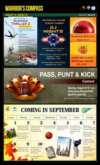 AUGUST 14 - AUGUST 20
WARRIOR’SCOMPASS http://redcloud.korea.army.mil/FMWR-Marketing
Volume 8 - Issue 33
Coming in september
Sunday Monday Tuesday Wednesday Thursday Friday Saturday
1 2 3 4 5 6 7
8 9 10
Peak-Season Team
Package @ Camp
Casey Golf Course
R/C Car Clinic and
Race for Fun @
1pm, Camp Casey
Arts and Crafts
Federal Government
Job Search and
Resume Prep @
10am BLDG. 2451
Summer Basketball
@ 5pm Casey/CRC
First Term Soldier
Training @ 8:30am
BLDG. 2451
Free Iced Tea or
Lemonade Coupon
@ Camp Casey
Golf Course, All
Day
BOSS Seoul
Fortress Hiking Trip
@ 6am Camp Casey
BOSS LOTTE
World Trip @ 9am
Camp Stanley
2 Person Golf
Scramble @ 9am
Camp Casey Golf
Course
BOSS Poker
Tournament @ 2pm
Mitchells Club
BOSS Salsa Dance
@ 7pm Gateway
Club
Peak-Season Team
Package @ Camp
Casey Golf Course
Writing a Winning
Private Sector
Resume @ 10am
BLDG 2451
Summer Basketball
@ 5pm CRC
Karaoke with DJ Cameron
Wednesdays, 7 - 11 p.m.
All-time Music with DJ Cameron
Thursdays, 7 - 10 p.m.
Fridays, 8 p.m. - 2 a.m.
All-time Music with DJ Ryan
Saturdays, 8 p.m. - 2 a.m.
Gateway Club
Camp casey
DJ
Nights
PASS, PUNT & KICK
Contest
Saturday, August 24 @ 1 p.m.
Camp Casey Stewart Field
Age 6-15 years old.
Fun Games and Awards provided.
CAMP RED CLOUD
BOWLING CENTER
732-6930
Summer Special
August 18 - 24
$1Game
all day
Transportation Fee: $5
(Paid at Community Activity Centers)
Departure Times:
Camp Hovey CAC: 6 a.m.
Camp Casey CAC: 6:15 a.m.
Camp Red Cloud CAC: 7 a.m.
Camp Stanley CAC: 7:30 a.m.
Summer
Thriller 2
Select TWO out of these
activities for $70, and try both
on site.
- Water Rafting
- Zip Lining
- Bungee Jumping
Sign up at your local community
activity center by August 12.
AREA I BOSS PRESENTS...
For more information,
call 730-4853/6188.
BOSS events are strictly limited to
Single, Unaccompanied Military
personnel and KATUSA only.
Saturday, August 17
 