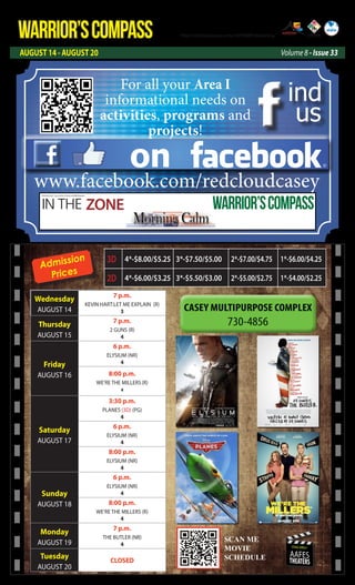 WARRIOR’SCOMPASS
AUGUST 14 - AUGUST 20 Volume 8 - Issue 33
http://redcloud.korea.army.mil/FMWR-Marketing
USAG-AREA I
AAFES
THEATERS
Admission
Prices
Wednesday
AUGUST 14
7 p.m.
KEVIN HART:LET ME EXPLAIN (R)
3
Thursday
AUGUST 15
7 p.m.
2 GUNS (R)
4
Friday
AUGUST 16
6 p.m.
ELYSIUM (NR)
4
8:00 p.m.
WE’RE THE MILLERS(R)
4
Saturday
AUGUST 17
3:30 p.m.
PLANES (3D) (PG)
4
6 p.m.
ELYSIUM (NR)
4
8:00 p.m.
ELYSIUM (NR)
4
Sunday
AUGUST 18
6 p.m.
ELYSIUM (NR)
4
8:00 p.m.
WE’RE THE MILLERS (R)
4
Monday
AUGUST 19
7 p.m.
THE BUTLER (NR)
4
Tuesday
AUGUST 20
CLOSED
3D 4*-$8.00/$5.25 3*-$7.50/$5.00 2*-$7.00/$4.75 1*-$6.00/$4.25
2D 4*-$6.00/$3.25 3*-$5.50/$3.00 2*-$5.00/$2.75 1*-$4.00/$2.25
SCAN ME
MOVIE
SCEDULE
SCAN ME
MOVIE
SCHEDULE
on
ind
us
www.facebook.com/redcloudcasey
For all your Area I
informational needs on
activities, programs and
projects!
IN THE ZONE
USAG Red Cloud - Casey and Area I Family and MWR Magazine
WARRIOR’SCOMPASS
 