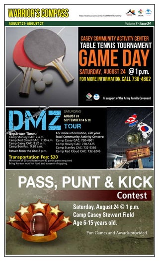 AUGUST 21- AUGUST 27 Volume 8 - Issue 34
WARRIOR’SCOMPASS http://redcloud.korea.army.mil/FMWR-Marketing
GAME DAY
casey community activity center
For More Information,Call 730-4602
Table Tennis Tournament
Saturday, August 24 @1p.m.
In support of the Army Family Covenant
August 24
September 14 & 28
Saturdays
DMZTOUR
For more information, call your
local Community Activity Centers:
Camp Casey CAC: 730-4601
Camp Hovey CAC: 730-5125
Camp Stanley CAC: 732-5366
Camp Red Cloud CAC: 732-6246
Departure Times:
Camp Stanley CAC: 7 a.m.
Camp Red Cloud CAC: 7:30 a.m.
Camp Casey CAC: 8:20 a.m.
Camp Bonifas: 9:30 a.m.
Return from the site: 2 p.m.
Transportation Fee: $20
Minimum of 20 and Maximum 40 participants required
Bring Korean won for food and souvenir shopping.
Pass, Punt & Kick
Contest
Saturday, August 24 @ 1 p.m.
Camp Casey Stewart Field
Age 6-15 years old.
Fun Games and Awards provided.
 