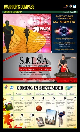 AUGUST 21- AUGUST 27
WARRIOR’SCOMPASS http://redcloud.korea.army.mil/FMWR-Marketing
Volume 8 - Issue 34
Coming in september
Sunday Monday Tuesday Wednesday Thursday Friday Saturday
1 2 3 4 5 6 7
8 9 10
Peak-Season Team
Package @ Camp
Casey Golf Course
R/C Car Clinic and
Race for Fun @
1 p.m., Camp Casey
Arts and Crafts
Federal Government
Job Search and
Resume Prep @
10 a.m. BLDG.
2451
Summer Basketball
@ 5 p.m. Casey/
CRC
First Term Soldier
Training
@ 8:30 a.m .BLDG.
2451
Free Iced Tea or
Lemonade Coupon
@ Camp Casey
Golf Course, All
Day
BOSS Seoul
Fortress Hiking Trip
@ 6 a.m. Camp
Casey
BOSS LOTTE
World Trip
@ 9 a.m. Camp
Stanley
2 Person Golf
Scramble @ 9 a.m.
Camp Casey Golf
Course
BOSS Poker
Tournament
@ 2 p.m. Mitchells
Club
BOSS Salsa Dance
@ 7 p.m. Gateway
Club
Peak-Season Team
Package @ Camp
Casey Golf Course
Writing a Winning
Private Sector
Resume @ 10 a.m.
BLDG 2451
Summer Basketball
@ 5 p.m. CRC
S LSADANCE NIGHTS KICK-OFF
Saturday, August 31, 7 p.m . - 10 p.m.
Camp Casey Gateway Club
Salsa Nights: Every Saturday / September 7, 14, 21, & 28
Area I BOSS presents...
This BOSS event is Open to the community.
Must be 18 years or older and USFK
This BOSS event is Open to the community.
Must be 18 years or older and USFK
For more information, call 730-6188/6811.
5KRUN
Saturday,
August 31, 8 a.m.
CRC Fitness Center
Registration @ 7 a.m.
Labor Day
For more information,
call 732-6309.
Karaoke with DJ Cameron
Wednesdays, 7 - 11 p.m.
All-time Music with DJ Cameron
Thursdays, 7 - 10 p.m.
Fridays, 8 p.m. - 2 a.m.
All-time Music with DJ Ryan
Saturdays, 8 p.m. - 2 a.m.
Gateway Club
Camp casey
DJ Nights
 