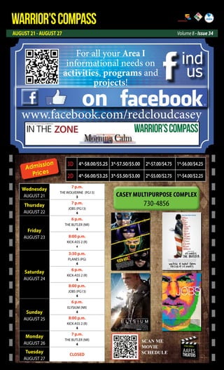 WARRIOR’SCOMPASS
AUGUST 21 - AUGUST 27 Volume 8 - Issue 34
http://redcloud.korea.army.mil/FMWR-Marketing
USAG-AREA I
AAFES
THEATERS
Admission
Prices
Wednesday
AUGUST 21
7 p.m.
THE WOLVERINE (PG13)
3
Thursday
AUGUST 22
7 p.m.
JOBS (PG13)
4
Friday
AUGUST 23
6 p.m.
THE BUTLER (NR)
4
8:00 p.m.
KICK-ASS 2 (R)
4
Saturday
AUGUST 24
3:30 p.m.
PLANES (PG)
4
6 p.m.
KICK-ASS 2 (R)
4
8:00 p.m.
JOBS (PG13)
4
Sunday
AUGUST 25
6 p.m.
ELYSIUM (NR)
4
8:00 p.m.
KICK-ASS 2 (R)
4
Monday
AUGUST 26
7 p.m.
THE BUTLER (NR)
4
Tuesday
AUGUST 27
CLOSED
3D 4*-$8.00/$5.25 3*-$7.50/$5.00 2*-$7.00/$4.75 1*-$6.00/$4.25
2D 4*-$6.00/$3.25 3*-$5.50/$3.00 2*-$5.00/$2.75 1*-$4.00/$2.25
SCAN ME
MOVIE
SCEDULE
SCAN ME
MOVIE
SCHEDULE
on
ind
us
www.facebook.com/redcloudcasey
For all your Area I
informational needs on
activities, programs and
projects!
IN THE ZONE
USAG Red Cloud - Casey and Area I Family and MWR Magazine
WARRIOR’SCOMPASS
 