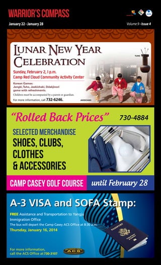 WARRIOR’S COMPASS

http://redcloud.korea.army.mil/FMWR-Marketing

January 22 - January 28

Volume 9 - Issue 4

L
unar New Year
Celebration

Tuho

Sunday, February 2, 1 p.m.
Camp Red Cloud Community Activity Center
Korean Games:
Jangki, Tuho, Jaekichaki, Ddakjinori
game with refreshments.
Children must be accompanied by a parent or guardian.
For more information, call 732-6246.

Jaekichaki

“Rolled Back Prices”

730-4884

SELECTED MERCHANDISE

SHOES, CLUBS,
CLOTHES
& ACCESSORIES

Camp Casey Golf Course until February 28

A-3 VISA and SOFA Stamp:
Free Assistance and Transportation to Yangju
Immigration Office
The bus will depart the Camp Casey ACS Office at 8:30 a.m.

Thursday, January 16, 2014

For more information,
call the ACS Office at 730-3107.

 