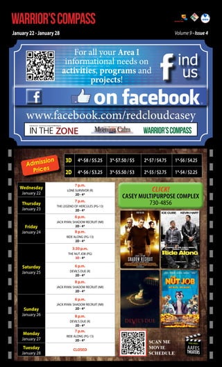 WARRIOR’S COMPASS

http://redcloud.korea.army.mil/FMWR-Marketing

January 22 - January 28

Volume 9 - Issue 4

For all your Area I
informational needs on
activities, programs and
projects!

ind
us

on

www.facebook.com/redcloudcasey
IN THE ZONE

USAG Red Cloud - Casey and Area I Family and MWR Magazine

sion
Admis
Prices
Wednesday
January 22

Thursday

January 23

WARRIOR’S COMPASS

3D 4*-$8 / $5.25

3*-$7.50 / $5

2*-$7 / $4.75

1*-$6 / $4.25

2D 4*-$6 / $3.25

3*-$5.50 / $3

2*-$5 / $2.75

1*-$4 / $2.25

7 p.m.
LONE SURVIVOR (R)
2D - 4*

Click!

7 p.m.
THE LEGEND OF HERCULES (PG-13)
2D - 4*

6 p.m.

Friday

January 24

JACK RYAN: SHADOW RECRUIT (NR)
2D - 4*

8 p.m.
RIDE ALONG (PG-13)
2D - 4*

3:30 p.m.
THE NUT JOB (PG)
3D - 4*

Saturday

January 25

6 p.m.
DEVIL’S DUE (R)
2D - 4*

8 p.m.
JACK RYAN: SHADOW RECRUIT (NR)
2D - 4*

6 p.m.

Sunday

January 26

JACK RYAN: SHADOW RECRUIT (NR)
2D - 4*

8 p.m.
DEVIL’S DUE (R)
2D - 4*

Monday

January 27

Tuesday

January 28

7 p.m.
RIDE ALONG (PG-13)
2D - 4*

CLOSED

SCAN ME

SCAN ME
MOVIE
MOVIE
SCEDULE
SCHEDULE

USAG-AREA I

AAFES

THEATERS

 