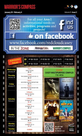 WARRIOR’S COMPASS

http://redcloud.korea.army.mil/FMWR-Marketing

January 29 - February 4

Volume 9 - Issue 5

For all your Area I
informational needs on
activities, programs and
projects!

ind
us

on

www.facebook.com/redcloudcasey
IN THE ZONE

USAG Red Cloud - Casey and Area I Family and MWR Magazine

sion
Admis
Prices
Wednesday
January 29

Thursday

January 30

WARRIOR’S COMPASS

3D 4*-$8 / $5.25

3*-$7.50 / $5

2*-$7 / $4.75

1*-$6 / $4.25

2D 4*-$6 / $3.25

3*-$5.50 / $3

2*-$5 / $2.75

1*-$4 / $2.25

7 p.m.
DEVIL’S DUE (R)
2D - 4*

Click!

7 p.m.
THE LEGEND OF HERCULES (PG-13)
2D - 4*

6 p.m.

Friday

January 31

JACK RYAN: SHADOW RECRUIT (NR)
2D - 4*

8 p.m.
JACK RYAN: SHADOW RECRUIT (NR)
3D - 4*

3:30 p.m.
THE NUT JOB (PG)
3D - 4*

Saturday

February 1

5:30 p.m.
47 RONIN (PG-13)
3D - 3*

8 p.m.
47 RONIN (PG-13)
2D - 3*

5:30 p.m.

Sunday

February 2

47 RONIN (PG-13)
2D - 3*

8 p.m.
THE LEGEND OF HERCULES (PG-13)
2D - 4*

Monday

February 3

Tuesday

February 4

7 p.m.
47 RONIN (PG-13)
3D - 3*

CLOSED

SCAN ME

SCAN ME
MOVIE
MOVIE
SCEDULE
SCHEDULE

USAG-AREA I

AAFES

THEATERS

 