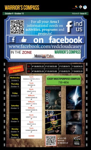 WARRIOR’SCOMPASS
October 9 - October 15 Volume 8 - Issue 41
http://redcloud.korea.army.mil/FMWR-Marketing
USAG-AREA I
AAFES
THEATERS
Admission
Prices
Wednesday
October 9
7 p.m.
INSIDIOUS CHAPTER 2 (PG13)
4*
Thursday
October 10
7 p.m.
PRISONER (R)
4*
Friday
October 11
6 p.m.
GRAVITY (PG13)
4*
8:00 p.m.
RUNNER RUNNER (R)
4*
Saturday
October 12
6:00 p.m.
GRAVITY 3D (PG13)
4*
8:00 p.m.
RUNNER RUNNER (R)
4*
Sunday
October 13
6 p.m.
GRAVITY 3D (PG13)
4*
8 p.m.
GRAVITY (PG13)
4*
Monday
October 14
7 p.m.
RUNNER RUNNER (R)
4*
Tuesday
October 15
CLOSED
SCAN ME
MOVIE
SCEDULE
SCAN ME
MOVIE
SCHEDULE
on
ind
us
www.facebook.com/redcloudcasey
For all your Area I
informational needs on
activities, programs and
projects!
IN THE ZONE
USAG Red Cloud - Casey and Area I Family and MWR Magazine
WARRIOR’SCOMPASS
3D 4*-$8.00/$5.25 3*-$7.50/$5.00 2*-$7.00/$4.75 1*-$6.00/$4.25
2D 4*-$6.00/$3.25 3*-$5.50/$3.00 2*-$5.00/$2.75 1*-$4.00/$2.25
 