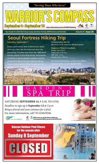 “Serving Those Who Serve”
September 4 - September 10
WARRIOR’SCOMPASS
Volume 8 - Issue 36YourGuideToUsagRedCloud,CaseyandAreaIFamily,MWREventsandActivities
http://redcloud.korea.army.mil/FMWR-Marketing
Saturday, September 7
Enjoy a panoramic view of downtown Seoul
while you hike. See the historical pine tree
containing 15 bullet scars from the 1968 North
Korean attack on the Blue House. Participants
should be in good physical condition and be
prepared to spend the day walking. Hiking
Shoes recommended. Bring Korean won for
transportation and snacks.
Transportation fee: $5
Minimum of 20, maximum 80 participants
Departure Times & Locations:
Hovey CAC: 6 a.m.
Casey CAC: 6:15 a.m.
CRC CAC: 7 a.m.
Stanley CAC: 7:30 a.m.
For more information, contact your BOSS
representative or call 730-4601/4602.
G A R D E N 5
S PA T R I P
SATURDAY, SEPTEMBER 14, 9 A.M. TO 4 P.M.
For more information, call 732-6246/9246.
Bring a friend and your entrance fee is free!
Deadline to sign up is September 12 @ 5 p.m.
BOSS events are strictly limited to Single and
Unaccompanied Military personnel and KATUSA only.AREA I BOSS Presents...
Seoul Fortress Hiking Trip
Hanson Outdoor Pool Closes
for the season after
Sunday 8 September
 