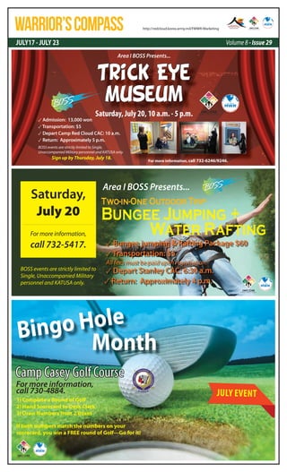 JULY17 - JULY 23 Volume 8 - Issue 29
WARRIOR’SCOMPASS http://redcloud.korea.army.mil/FMWR-Marketing
Trick Eye
Museum
Saturday, July 20, 10 a.m. - 5 p.m.
BOSS events are strictly limited to Single,
Unaccompanied Military personnel and KATUSA only.
Sign up by Thursday, July 18.
✓ Admission: 13,000 won
✓ Transportation: $5
✓ Depart Camp Red Cloud CAC: 10 a.m.
✓ Return: Approximately 5 p.m.
Area I BOSS Presents...
For more information, call 732-6246/9246.
BOSS events are strictly limited to
Single, Unaccompanied Military
personnel and KATUSA only.
Two-in-One Outdoor Trip
Bungee Jumping +
Water Rafting
✓ Bungee jumping & Rafting Package $60
✓ Transportation: $5
All fees must be paid upon registration.
✓ Depart Stanley CAC: 6:30 a.m.
✓ Return: Approximately 4 p.m.
Saturday,
July 20
Area I BOSS Presents...
For more information,
call 732-5417.
Camp Casey Golf Course
1) Complete a Round of Golf
2) Hand Scorecard to Desk Clerk
3) Draw Numbers from 2 Boxes
If both numbers match the numbers on your
scorecard, you win a FREE round of Golf---Go for it!
For more information,
call 730-4884.
MonthMonthMonthBingo Hole
JULY EVENT
 