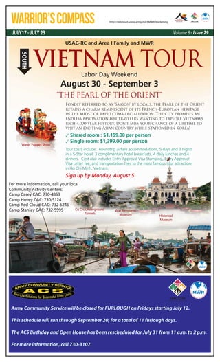 JULY17 - JULY 23 Volume 8 - Issue 29
WARRIOR’SCOMPASS http://redcloud.korea.army.mil/FMWR-Marketing
Army Community Service will be closed for FURLOUGH on Fridays starting July 12.
This schedule will run through September 20, for a total of 11 furlough days.
The ACS Birthday and Open House has been rescheduled for July 31 from 11 a.m. to 2 p.m.
For more information, call 730-3107.
USAG-RC and Area I Family and MWR
Labor Day Weekend
August 30 - September 3
Fondly referred to as ‘Saigon’ by locals, the Pearl of the Orient
retains a charm reminiscent of its French-European heritage
in the midst of rapid commercialization. The city promises an
endless fascination for travelers wanting to explore Vietnam's
rich 4,000-year history. Don’t miss your chance of a lifetime to
visit an exciting Asian country while stationed in Korea!
✓ Shared room : $1,199.00 per person
✓ Single room: $1,399.00 per person
Tour costs include: Roundtrip airfare accommodations, 5 days and 3 nights
in a 5-Star hotel, 3 complimentary hotel breakfasts, 4 daily lunches and 4
dinners. Cost also includes Entry Approval Visa Stamping, Entry Approval
Visa Letter fee, and transportation fees to the most famous tour attractions
in Ho Chi Minh, Vietnam.
For more information, call your local
Community Activity Centers:
Camp Casey CAC: 730-4853
Camp Hovey CAC: 730-5124
Camp Red Cloud CAC: 732-6246
Camp Stanley CAC: 732-5995
"THE PEARL OF THE ORIENT"
Historical
Museum
Cu Chi Underground
Tunnels
War Remnants
Museum
Water Puppet Show
VIETNAM TOUR
SOUTH
Sign up by Monday, August 5
 