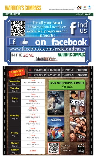 WARRIOR’SCOMPASS
JULY 17 - JULY 23 Volume 8 - Issue 29
http://redcloud.korea.army.mil/FMWR-Marketing
USAG-AREA I
AAFES
THEATERS
Admission
Prices
Wednesday
July 17
7 p.m.
FAST AND FURIOUS 6 (PG13)
3
Thursday
July 18
7 p.m.
THIS IS THE END (R)
3
Friday
July 19
6 p.m.
PACIFIC RIM (3D) (PG13)
4
8:30 p.m.
GROWN UPS 2 (PG13)
4
Saturday
July 20
3:30 p.m.
TURBO (3D) (PG)
4
6 p.m.
PACIFIC RIM (3D) (PG13)
4
8:30 p.m.
GROWN UPS 2 (PG13)
4
Sunday
July 21
6 p.m.
GROWN UPS 2 (PG13)
4
8 p.m.
PACIFIC RIM (PG13)
4
Monday
July 22
7 p.m.
PACIFIC RIM (PG13)
4
Tuesday
July 23
CLOSED
3D 4*-$8.00/$5.25 3*-$7.50/$5.00 2*-$7.00/$4.25 1*-$6.00/$4.25
2D 4*-$6.00/$2.75 3*-$5.50/$3.00 2*-$5.00/$2.75 1*-$4.00/$2.25
SCAN ME
MOVIE
SCEDULE
SCAN ME
MOVIE
SCHEDULE
on
ind
us
www.facebook.com/redcloudcasey
For all your Area I
informational needs on
activities, programs and
projects!
IN THE ZONE
USAG Red Cloud - Casey and Area I Family and MWR Magazine
WARRIOR’SCOMPASS
 