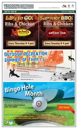 JULY 24 - JULY 30 Volume 8 - Issue 30
WARRIOR’SCOMPASS http://redcloud.korea.army.mil/FMWR-Marketing
Outdoor Recreation
Summer of Thrills
Every Saturday
Choose one or two of these exciting adventures:
Zip Line, Water Rafting, Bungee Jumping, ATV’s, Sling Shot,
and Rock Climbing.
Departure Times:
Casey Community Activity Center: 7 a.m.
Red Cloud Community Activity Center: 7:45 a.m.
Return from the site: 2 p.m.
Call 730-6187 or 010-6370-0027 for details!
Ribs & Chicken
Every Thursday @ 4 pm!
Ribs & Chicken
Every Tuesday @ 4 pm!
Camp Casey Golf Course
1) Complete a Round of Golf
2) Hand Scorecard to Desk Clerk
3) Draw Numbers from 2 Boxes
If both numbers match the numbers on your
scorecard, you win a FREE round of Golf---Go for it!
For more information,
call 730-4884.
MonthMonthMonthBingo Hole
JULY EVENT
 