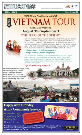 JULY 24 - JULY 30 Volume 8 - Issue 30
WARRIOR’SCOMPASS http://redcloud.korea.army.mil/FMWR-Marketing
Army Community Service will be closed for FURLOUGH on Fridays starting July 12.
This schedule will run through September 20, for a total of 11 furlough days.
For more information, call 730-3107.
USAG-RC and Area I Family and MWR
Labor Day Weekend
August 30 - September 3
Fondly referred to as ‘Saigon’ by locals, the Pearl of the Orient
retains a charm reminiscent of its French-European heritage
in the midst of rapid commercialization. The city promises an
endless fascination for travelers wanting to explore Vietnam's
rich 4,000-year history. Don’t miss your chance of a lifetime to
visit an exciting Asian country while stationed in Korea!
✓ Shared room : $1,199.00 per person
✓ Single room: $1,399.00 per person
Tour costs include: Roundtrip airfare accommodations, 5 days and 3 nights
in a 5-Star hotel, 3 complimentary hotel breakfasts, 4 daily lunches and 4
dinners. Cost also includes Entry Approval Visa Stamping, Entry Approval
Visa Letter fee, and transportation fees to the most famous tour attractions
in Ho Chi Minh, Vietnam.
For more information, call your local
Community Activity Centers:
Camp Casey CAC: 730-4853
Camp Hovey CAC: 730-5124
Camp Red Cloud CAC: 732-6246
Camp Stanley CAC: 732-5995
"THE PEARL OF THE ORIENT"
Historical
Museum
Cu Chi Underground
Tunnels
War Remnants
Museum
Water Puppet Show
VIETNAM TOUR
SOUTH
Sign up by Monday, August 5
Happy 48th Birthday
Army Community Service
Wednesday July 31
Camp Casey ACS
Building 2451
11 a.m. - 2 p.m.
Army Community Service will be closed for FURLOUGH on Fridays starting July 12.
Activities Include:
Activities Include:
Activities Include:
“Ice Cream Social”
“Ice Cream Social”
“Ice Cream Social”
ACS Information Table
ACS Information Table
ACS Information Table
 