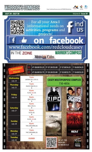 WARRIOR’SCOMPASS
JULY 24 - JULY 30 Volume 8 - Issue 30
http://redcloud.korea.army.mil/FMWR-Marketing
USAG-AREA I
AAFES
THEATERS
Admission
Prices
Wednesday
July 24
7 p.m.
GROWN UPS 2 (PG13)
4
Thursday
July 25
7 p.m.
PACIFIC RIM (PG13)
4
Friday
July 26
6 p.m.
R.I.P.D. (3D) (R)
4
8 p.m.
RED 2 (PG13)
4
Saturday
July 27
6 p.m.
RED 2 (PG13)
4
8 p.m.
R.I.P.D. (R)
4
Sunday
July 28
6 p.m.
R.I.P.D. (3D) (R)
4
8 p.m.
THE CONJURING (R)
4
Monday
July 29
7 p.m.
THE CONJURING (R)
4
Tuesday
July 30
CLOSED
3D 4*-$8.00/$5.25 3*-$7.50/$5.00 2*-$7.00/$4.25 1*-$6.00/$4.25
2D 4*-$6.00/$2.75 3*-$5.50/$3.00 2*-$5.00/$2.75 1*-$4.00/$2.25
SCAN ME
MOVIE
SCEDULE
SCAN ME
MOVIE
SCHEDULE
on
ind
us
www.facebook.com/redcloudcasey
For all your Area I
informational needs on
activities, programs and
projects!
IN THE ZONE
USAG Red Cloud - Casey and Area I Family and MWR Magazine
WARRIOR’SCOMPASS
 